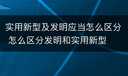 实用新型及发明应当怎么区分 怎么区分发明和实用新型