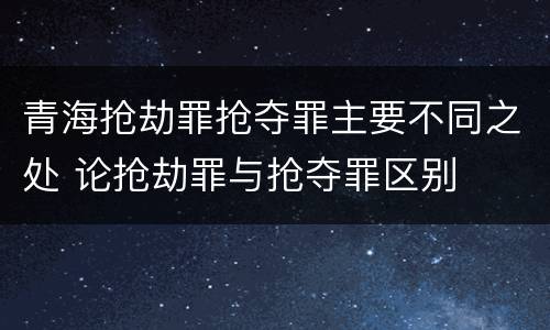 青海抢劫罪抢夺罪主要不同之处 论抢劫罪与抢夺罪区别