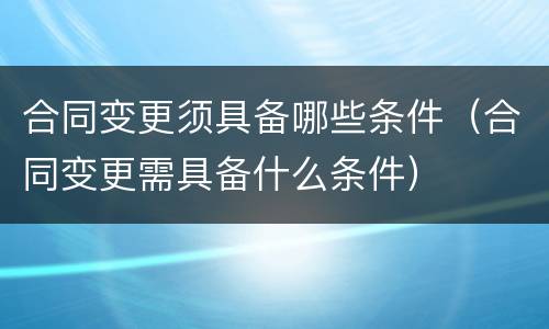 合同变更须具备哪些条件（合同变更需具备什么条件）