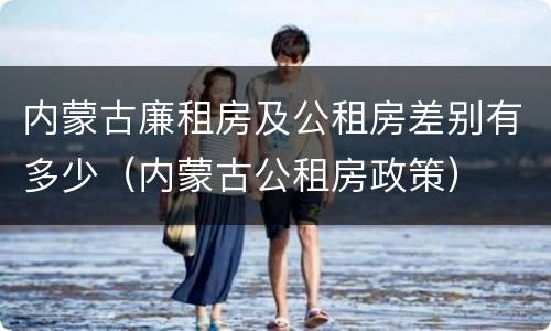 内蒙古廉租房及公租房差别有多少（内蒙古公租房政策）