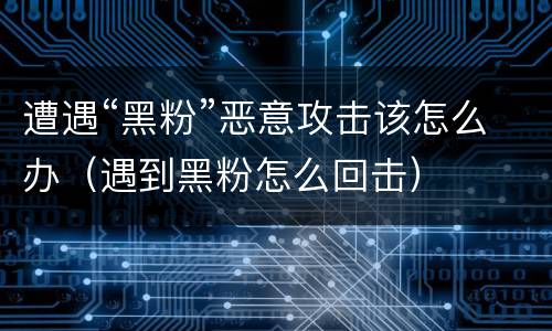 遭遇“黑粉”恶意攻击该怎么办（遇到黑粉怎么回击）
