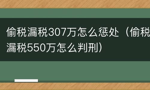 偷税漏税307万怎么惩处（偷税漏税550万怎么判刑）