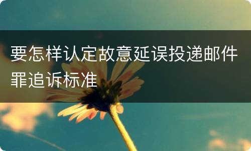 要怎样认定故意延误投递邮件罪追诉标准
