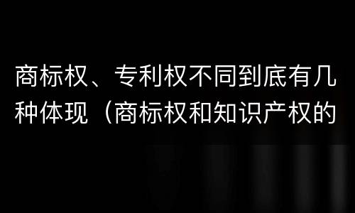 商标权、专利权不同到底有几种体现（商标权和知识产权的区别）