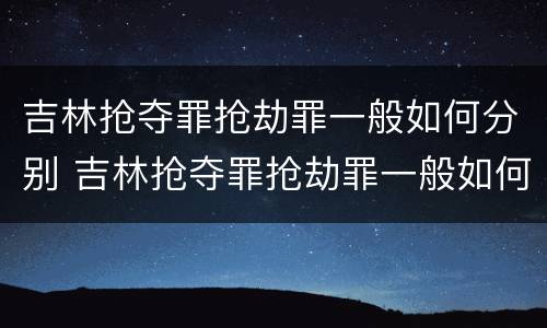 吉林抢夺罪抢劫罪一般如何分别 吉林抢夺罪抢劫罪一般如何分别判决