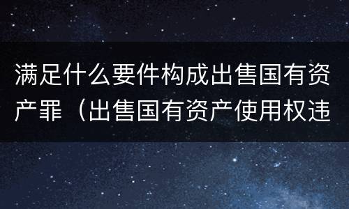 满足什么要件构成出售国有资产罪（出售国有资产使用权违法吗）