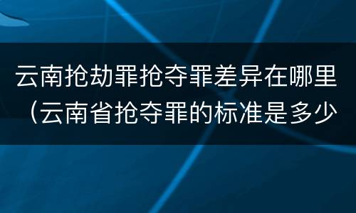 云南抢劫罪抢夺罪差异在哪里（云南省抢夺罪的标准是多少?）