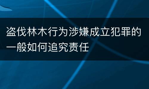 盗伐林木行为涉嫌成立犯罪的一般如何追究责任