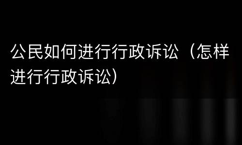 公民如何进行行政诉讼（怎样进行行政诉讼）