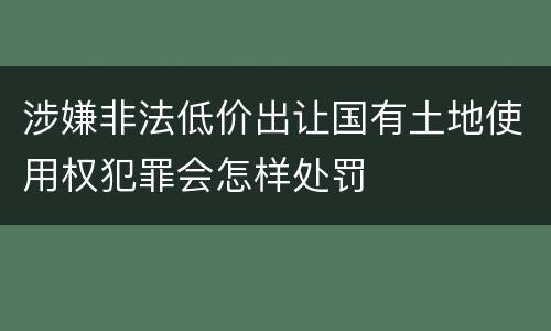 涉嫌非法低价出让国有土地使用权犯罪会怎样处罚