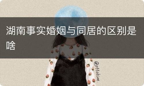 湖南事实婚姻与同居的区别是啥