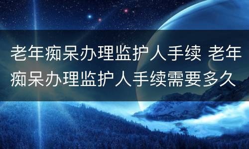 老年痴呆办理监护人手续 老年痴呆办理监护人手续需要多久
