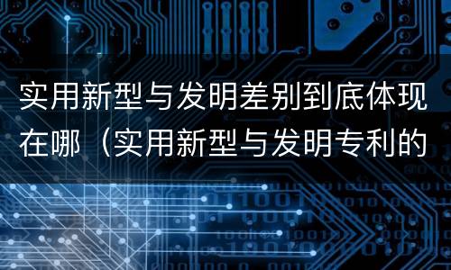实用新型与发明差别到底体现在哪（实用新型与发明专利的区别有哪些）