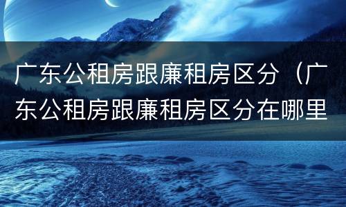 广东公租房跟廉租房区分（广东公租房跟廉租房区分在哪里）