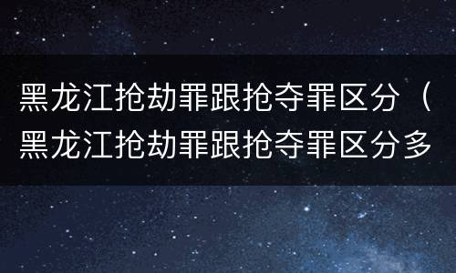 黑龙江抢劫罪跟抢夺罪区分（黑龙江抢劫罪跟抢夺罪区分多少）