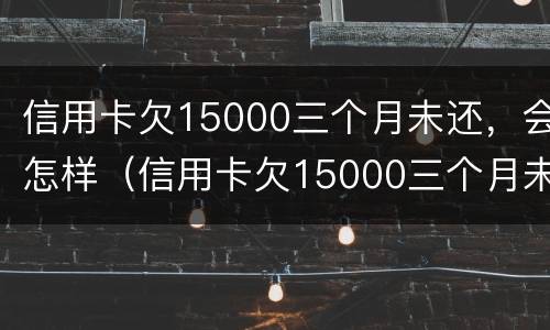 信用卡欠15000三个月未还，会怎样（信用卡欠15000三个月未还,会怎样呢）