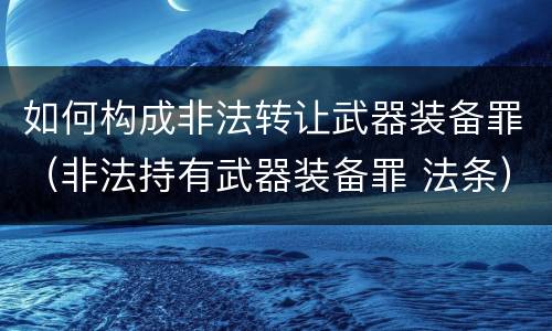 如何构成非法转让武器装备罪（非法持有武器装备罪 法条）