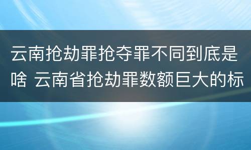 云南抢劫罪抢夺罪不同到底是啥 云南省抢劫罪数额巨大的标准
