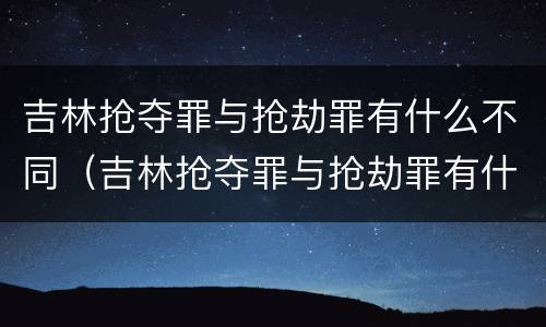 吉林抢夺罪与抢劫罪有什么不同（吉林抢夺罪与抢劫罪有什么不同之处）