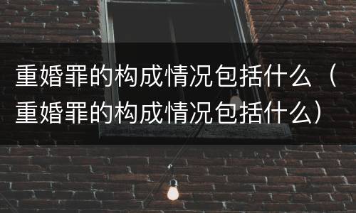 重婚罪的构成情况包括什么（重婚罪的构成情况包括什么）