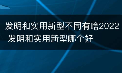 发明和实用新型不同有啥2022 发明和实用新型哪个好