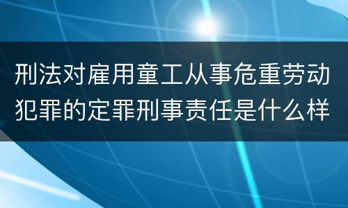 刑法对雇用童工从事危重劳动犯罪的定罪刑事责任是什么样的