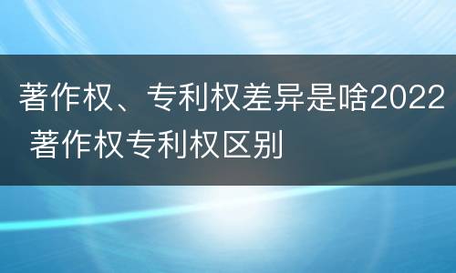 著作权、专利权差异是啥2022 著作权专利权区别