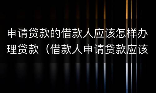 申请贷款的借款人应该怎样办理贷款（借款人申请贷款应该符合什么要求）