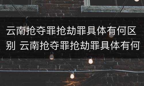 云南抢夺罪抢劫罪具体有何区别 云南抢夺罪抢劫罪具体有何区别和联系?