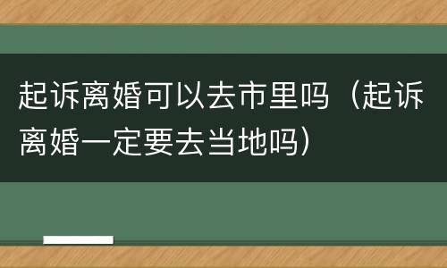 起诉离婚可以去市里吗（起诉离婚一定要去当地吗）