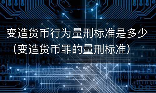 变造货币行为量刑标准是多少（变造货币罪的量刑标准）