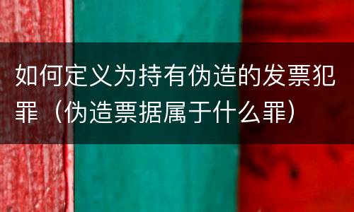 如何定义为持有伪造的发票犯罪（伪造票据属于什么罪）