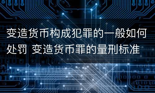 变造货币构成犯罪的一般如何处罚 变造货币罪的量刑标准