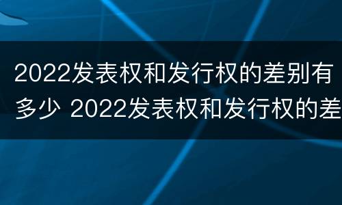 2022发表权和发行权的差别有多少 2022发表权和发行权的差别有多少年
