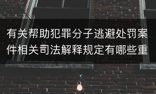 有关帮助犯罪分子逃避处罚案件相关司法解释规定有哪些重要内容