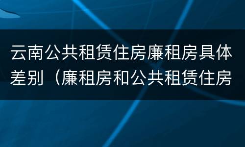 云南公共租赁住房廉租房具体差别（廉租房和公共租赁住房的区别）