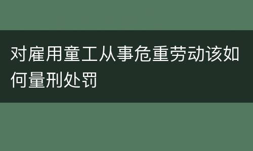 对雇用童工从事危重劳动该如何量刑处罚