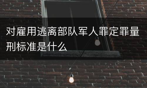 对雇用逃离部队军人罪定罪量刑标准是什么
