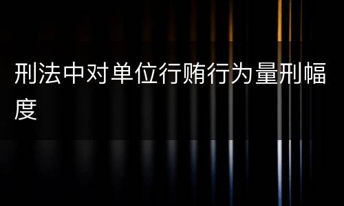 刑法中对单位行贿行为量刑幅度