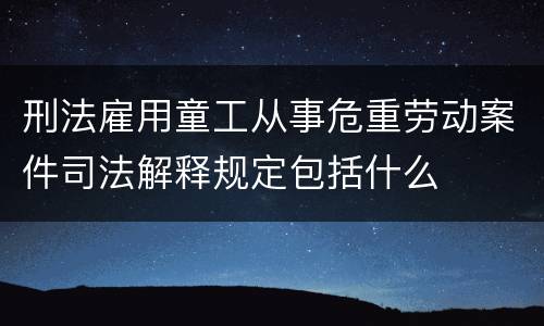 刑法雇用童工从事危重劳动案件司法解释规定包括什么