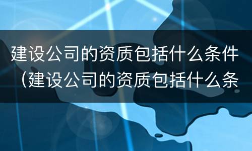 建设公司的资质包括什么条件（建设公司的资质包括什么条件呢）