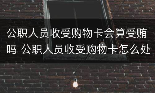 公职人员收受购物卡会算受贿吗 公职人员收受购物卡怎么处理