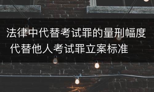法律中代替考试罪的量刑幅度 代替他人考试罪立案标准