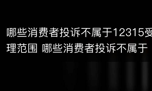 哪些消费者投诉不属于12315受理范围 哪些消费者投诉不属于12315受理范围内