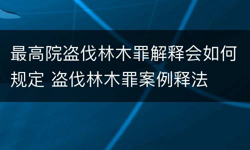 最高院盗伐林木罪解释会如何规定 盗伐林木罪案例释法