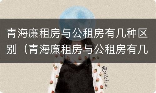 青海廉租房与公租房有几种区别（青海廉租房与公租房有几种区别呢）