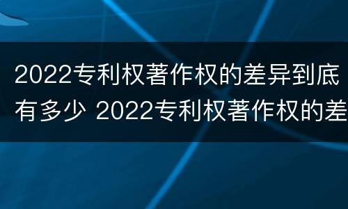 2022专利权著作权的差异到底有多少 2022专利权著作权的差异到底有多少呢