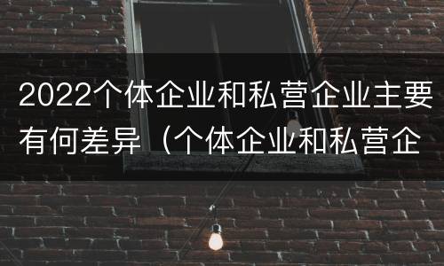 2022个体企业和私营企业主要有何差异（个体企业和私营企业有什么区别和联系）