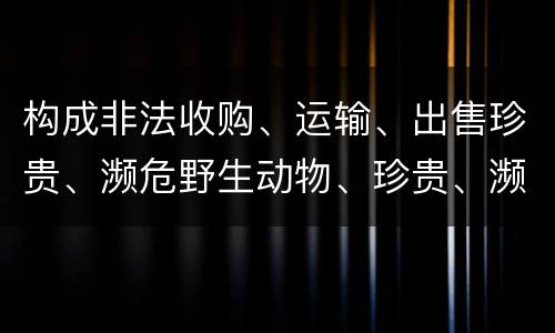 构成非法收购、运输、出售珍贵、濒危野生动物、珍贵、濒危野生动物制品罪的条件有哪些