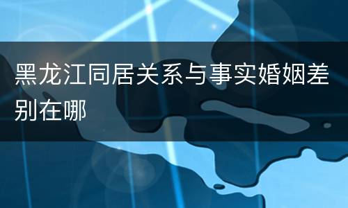 黑龙江同居关系与事实婚姻差别在哪